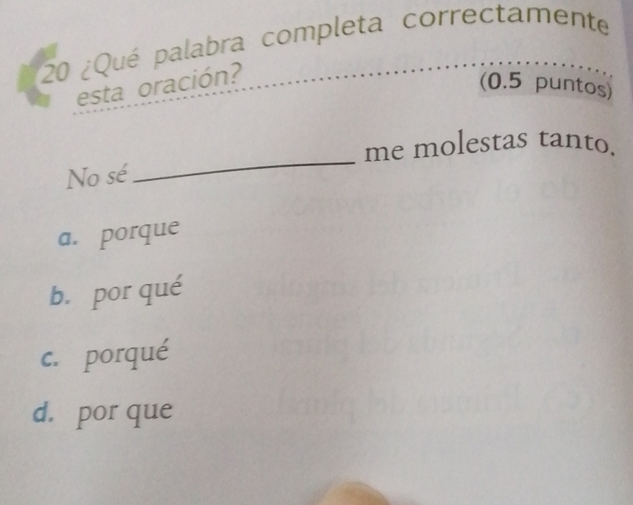 20 ¿Qué palabra completa correctamente
esta oración?
(0.5 puntos)
me molestas tanto.
No sé
_
a. porque
b. por qué
c. porqué
d. por que