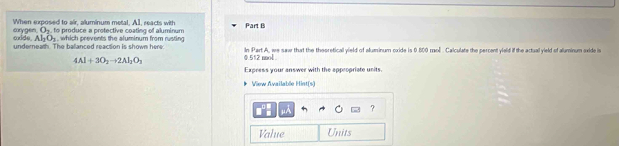 When exposed to air, aluminum metal. AI, reacts with Part B 
oxygen O_2, to produce a protective coating of aluminum 
oxide. Al_2O_3 , which prevents the aluminum from rusting 
underneath. The balanced reaction is shown here: In Part A, we saw that the theoretical yield of aluminum oxide is 0.800 mol. Calculate the percent yield if the actual yield of aluminum exide is
4Al+3O_2to 2Al_2O_3
0.512 mol. 
Express your answer with the appropriate units. 
View Available Hint(s) 
μÀ 
? 
Value Units