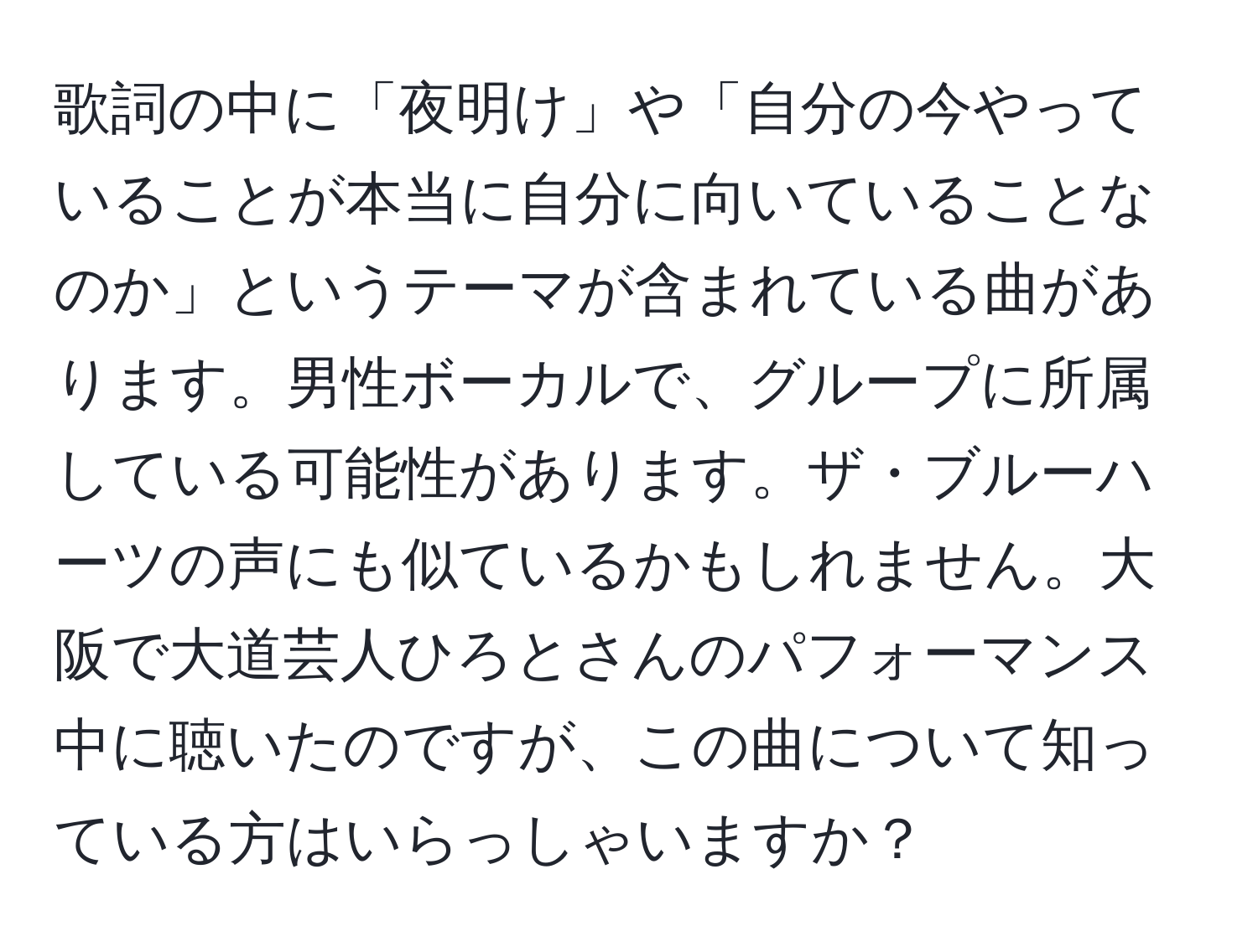 歌詞の中に「夜明け」や「自分の今やっていることが本当に自分に向いていることなのか」というテーマが含まれている曲があります。男性ボーカルで、グループに所属している可能性があります。ザ・ブルーハーツの声にも似ているかもしれません。大阪で大道芸人ひろとさんのパフォーマンス中に聴いたのですが、この曲について知っている方はいらっしゃいますか？