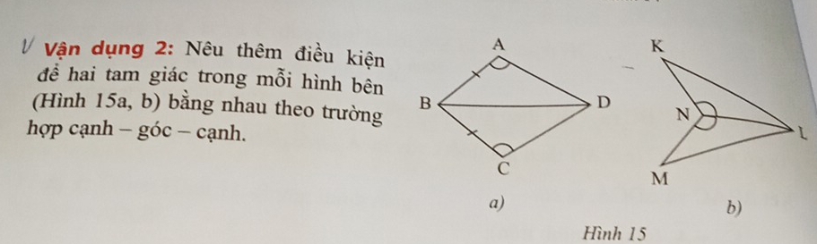 Vận dụng 2: Nêu thêm điều kiện 
để hai tam giác trong mỗi hình bên 
(Hình 15a, b) bằng nhau theo trường 
hợp cạnh - góc − cạnh. 
a) 
b) 
Hình 15