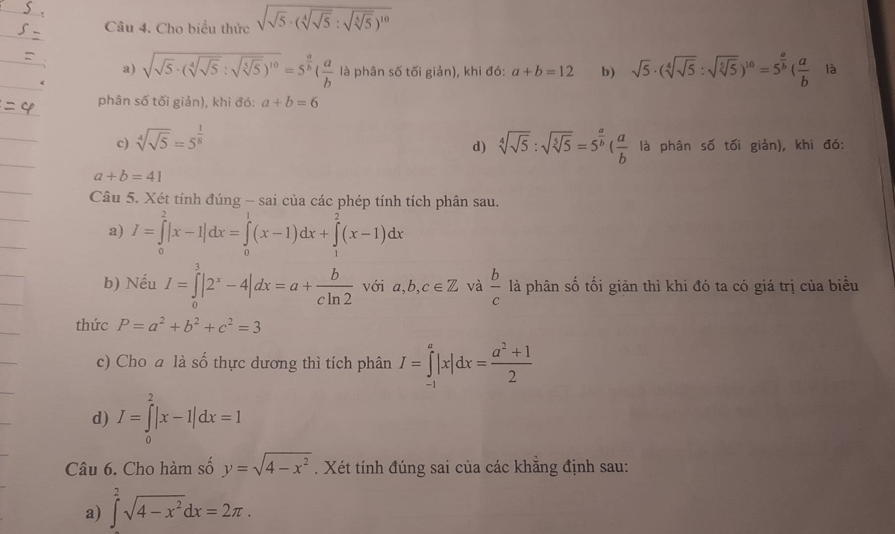 Cho biểu thức sqrt(sqrt 5)· (sqrt[4](sqrt 5):sqrt(sqrt [5]5))^10
a) sqrt(sqrt 5)· (sqrt[4](sqrt 5):sqrt(sqrt [5]5))^10=5^(frac a)b( a/b  là phân số tối giản), khi đó: a+b=12 b) sqrt(5)· (sqrt[4](sqrt 5):sqrt(sqrt [5]5))^10=5^(frac a)b( a/b  là
phân số tối giản), khi đó: a+b=6
c) sqrt[4](sqrt 5)=5^(frac 1)8
d) sqrt[4](sqrt 5):sqrt(sqrt [5]5)=5^(frac a)b( a/b  là phân số tối giản), khi đó:
a+b=41
Câu 5. Xét tính đúng - sai của các phép tính tích phân sau.
a) I=∈tlimits _0^(2|x-1|dx=∈tlimits _0^1(x-1)dx+∈tlimits _1^2(x-1)dx
b) Nếu I=∈tlimits _0^3|2^x)-4|dx=a+ b/cln 2  vớ a,b,c∈ Z và  b/c  là phân số tối giản thì khi đó ta có giá trị của biểu
thức P=a^2+b^2+c^2=3
c) Cho a là số thực dương thì tích phân I=∈tlimits _(-1)^a|x|dx= (a^2+1)/2 
d) I=∈tlimits _0^(2|x-1|dx=1
Câu 6. Cho hàm số y=sqrt(4-x^2)). Xét tính đúng sai của các khẳng định sau:
a) ∈tlimits _0^(2sqrt(4-x^2))dx=2π .