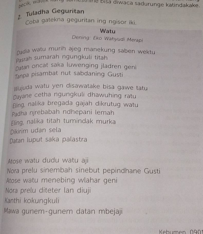 becik, watek it esthine bisa diwaca sadurunge katindakake. 
2. Tuladha Geguritan 
Coba gatekna geguritan ing ngisor iki. 
Watu 
Dening: Eko Wahyudi Merapi 
Dadia watu murih ajeg manekung saben wektu 
Pasrah sumarah ngungkuli titah 
Datan oncat saka luwenging jladren geni 
Tanpa pisambat nut sabdaning Gusti 
Wujuda watu yen disawatake bisa gawe tatu 
Dayane cetha ngungkuli dhawuhing ratu 
Eling, nalika bregada gajah dikrutug watu 
Padha njrebabah ndhepani lemah 
Eling, nalika titah tumindak murka 
Dikirim udan sela 
Datan luput saka palastra 
Atose watu dudu watu aji 
Nora prelu sinembah sinebut pepindhane Gusti 
Atose watu menebing wlahar geni 
Nora prelu diteter lan diuji 
Kanthi kokungkuli 
Mawa gunem-gunem datan mbejaji 
Kebhumen 091