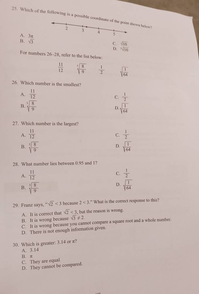 Which of the following is a possible coordinwn below?
A. 3π
B. sqrt(3)
C. sqrt(10)
D. sqrt[3](10)
For numbers 26-28 , refer to the list below:
 11/12  sqrt[3](frac 8)9  1/2  sqrt(frac 1)64
26. Which number is the smallest?
A.  11/12 
C.  1/2 
B. sqrt[3](frac 8)9 sqrt(frac 1)64
D.
27. Which number is the largest?
A.  11/12   1/2 
C.
D.
B. sqrt[3](frac 8)9 sqrt(frac 1)64
28. What number lies between 0.95 and 1?
A.  11/12 
C.  1/2 
D.
B. sqrt[3](frac 8)9 sqrt(frac 1)64
29. Franz says, “ sqrt(2)<3</tex> because 2<3</tex> .” What is the correct response to this?
A. It is correct that sqrt(2)<3</tex> , but the reason is wrong.
B. It is wrong because sqrt(3)!= 2.
C. It is wrong because you cannot compare a square root and a whole number.
D. There is not enough information given.
30. Which is greater: 3.14 or π?
A. 3.14
B. π
C. They are equal.
D. They cannot be compared.