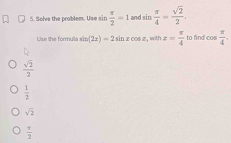 Solve the problem. Use sin  π /2 =1 and sin  π /4 = sqrt(2)/2 . 
Use the formula sin (2x)=2sin xcos x , with x= π /4  to find cos  π /4 .
 sqrt(2)/2 
 1/2 
sqrt(2)
 π /2 