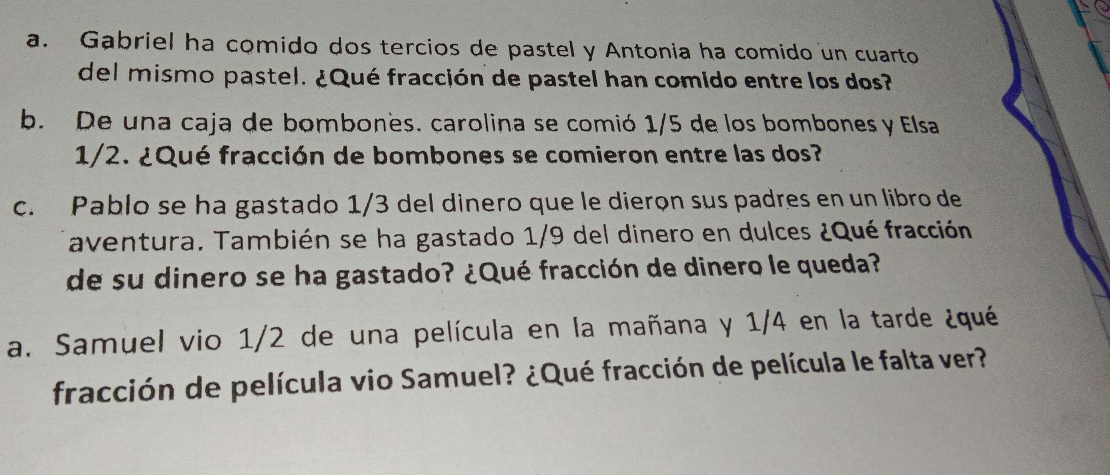 Gabriel ha comido dos tercios de pastel y Antonia ha comido un cuarto 
del mismo pastel. ¿Qué fracción de pastel han comido entre los dos? 
b. De una caja de bombonès, carolina se comió 1/5 de los bombones y Elsa
1/2. ¿Qué fracción de bombones se comieron entre las dos? 
c. Pablo se ha gastado 1/3 del dinero que le dierọn sus padres en un libro de 
aventura. También se ha gastado 1/9 del dinero en dulces ¿Qué fracción 
de su dinero se ha gastado? ¿Qué fracción de dinero le queda? 
a. Samuel vio 1/2 de una película en la mañana y 1/4 en la tarde ¿qué 
fracción de película vio Samuel? ¿Qué fracción de película le falta ver?