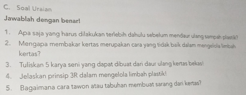 Soal Uraian 
Jawablah dengan benar! 
1. Apa saja yang harus dilakukan terlebih dahulu sebelum mendaur ulang sampah plastik? 
2. Mengapa membakar kertas merupakan cara yang tidak baik dalam mengelola limbah 
kertas? 
3. Tuliskan 5 karya seni yang dapat dibuat dari daur ulang kertas bekas! 
4. Jelaskan prinsip 3R dalam mengelola limbah plastik! 
5. Bagaimana cara tawon atau tabuhan membuat sarang dari kertas?