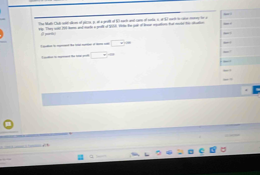 The Math Club sold silices of pizza, p, at a profit of $3 each and cans of soda, o, at 12 each to case money for a les 
trip. They sold 200 tems and made a profit of $550. Write the pair of linear equations trat model this otuation 
(2 paints) 
Eqpuation to represent the total number of tems soid □ 
Eqution to represent the total profic □ =9
be l 
a 

e Pe