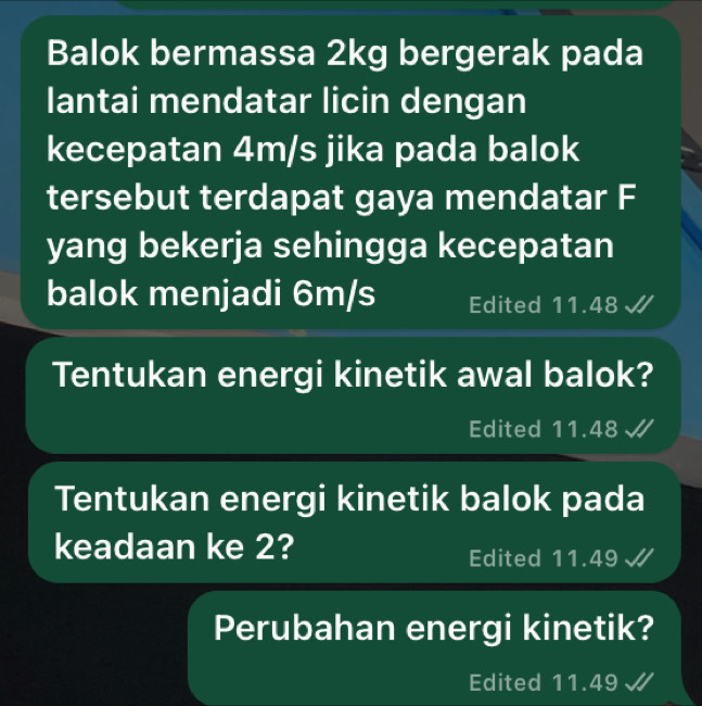 Balok bermassa 2kg bergerak pada 
lantai mendatar licin dengan 
kecepatan 4m/s jika pada balok 
tersebut terdapat gaya mendatar F 
yang bekerja sehingga kecepatan 
balok menjadi 6m/s Edited 11.48
Tentukan energi kinetik awal balok? 
Edited 11.48 √ 
Tentukan energi kinetik balok pada 
keadaan ke 2? 
Edited 11.49
Perubahan energi kinetik? 
Edited 11.49