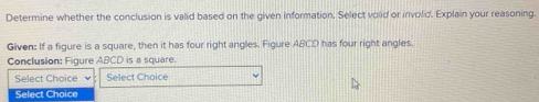 Determine whether the conclusion is valid based on the given information. Select void or involid. Explain your reasoning. 
Given: If a figure is a square, then it has four right angles. Figure ABCD has four right angles. 
Conclusion: Figure ABCD is a square. 
Select Choice Select Choice 
Select Choice