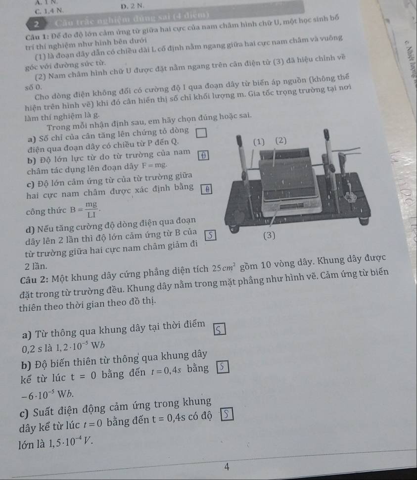 A. 1 N.
C. 1,4 N. D. 2 N.
2 Cầu trặc nghiệm đúng sai (4 điểm)
Cầu 1: Để đo độ lớn cảm ứng từ giữa hai cực của nam châm hình chữ U, một học sinh bố
trí thí nghiệm như hình bên dưới
(1) là đoạn dây dẫn có chiều dài L cố định nằm ngang giữa hai cực nam châm và vuông
góc với đường sức từ.
(2) Nam châm hình chữ U được đặt nằm ngang trên cân điện tử (3) đã hiệu chỉnh về
     
số 0.
Cho dòng điện không đối có cường độ I qua đoạn dây từ biến áp nguồn (không thể
hiện trên hình vẽ) khi đó cân hiến thị số chỉ khối lượng m. Gia tốc trọng trường tại nơi
làm thí nghiệm là g.
Trong mỗi nhận định sau, em hãy chọn đúng hoặc sai.
a) Số chỉ của cân tăng lên chứng tỏ dòng
điện qua đoạn dây có chiều từ P đến Q.
b) Độ lớn lực từ do từ trường của nam θ
châm tác dụng lên đoạn dây F=mg.
c) Độ lớn cảm ứng từ của từ trường giữa
hai cực nam châm được xác định bằng
công thức B= mg/LI .
d) Nếu tăng cường độ dòng điện qua đoạn
dây lên 2 lần thì độ lớn cảm ứng từ B của S
từ trường giữa hai cực nam châm giảm đi 
2 lần.
Câu 2: Một khung dây cứng phẳng diện tích 25cm^2 gồm 10 vòng dây. Khung dây được
đặt trong từ trường đều. Khung dây nằm trong mặt phẳng như hình vẽ. Cảm ứng từ biến
thiên theo thời gian theo đồ thị.
a) Từ thông qua khung dây tại thời điểm C
0,2 s là 1,2· 10^(-5)Wb
b) Độ biến thiên từ thông qua khung dây
kể từ lúc t=0 bằng đến t=0,4s bằng s
-6· 10^(-5)Wb.
c) Suất điện động cảm ứng trong khung
dây kể từ lúc t=0 bằng đến t=0,4s có độ S
lớn là 1,5· 10^(-4)V.
4