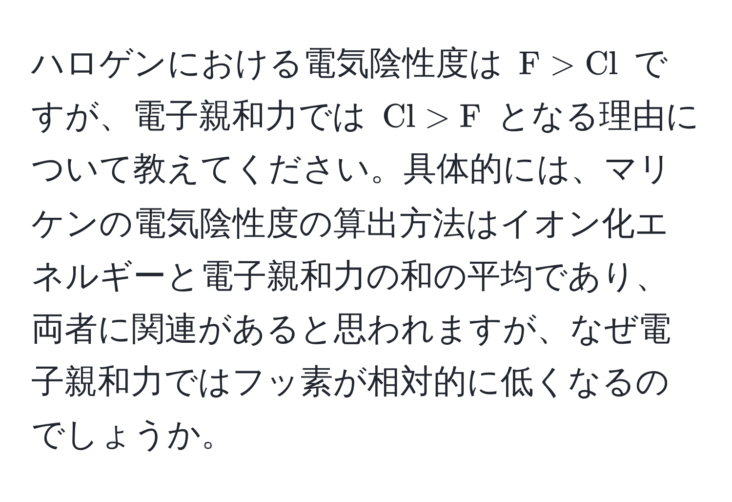 ハロゲンにおける電気陰性度は $F > Cl$ ですが、電子親和力では $Cl > F$ となる理由について教えてください。具体的には、マリケンの電気陰性度の算出方法はイオン化エネルギーと電子親和力の和の平均であり、両者に関連があると思われますが、なぜ電子親和力ではフッ素が相対的に低くなるのでしょうか。