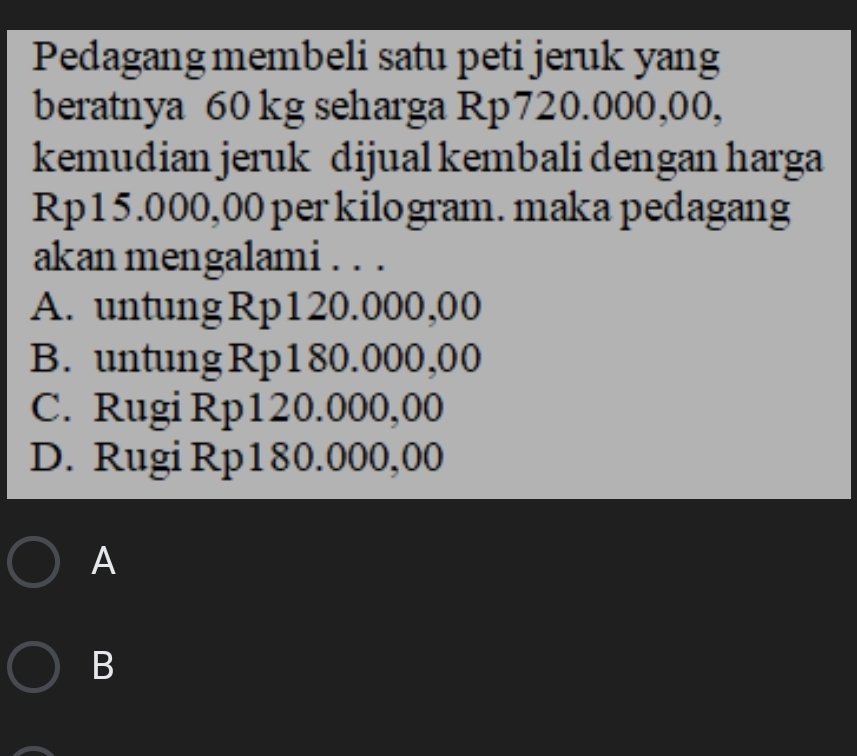 Pedagang membeli satu peti jeruk yang
beratnya 60 kg seharga Rp720.000,00,
kemudian jeruk dijual kembali dengan harga
Rp15.000,00 per kilogram. maka pedagang
akan mengalami . . .
A. untung Rp120.000,00
B. untung Rp180.000,00
C. Rugi Rp120.000,00
D. Rugi Rp180.000,00
A
B