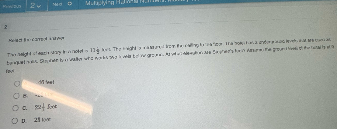 Previous 2 Next Multiplying Rational Numbe
2
Select the correct answer.
The height of each story in a hotel is 11 1/2  feet. The height is measured from the ceiling to the floor. The hotel has 2 underground levels that are used as
banquet halls. Stephen is a waiter who works two levels below ground. At what elevation are Stephen's feet? Assume the ground level of the hotel is at 0
feet.
- 46 feet
B.
C. 22 1/2 feet
D. 23 feet