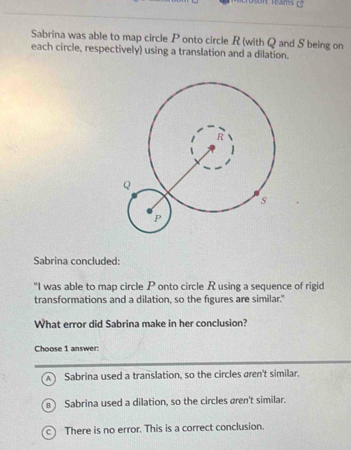 soit léams 
Sabrina was able to map circle P onto circle R (with Q and S being on
each circle, respectively) using a translation and a dilation.
Sabrina concluded:
"I was able to map circle P onto circle Rusing a sequence of rigid
transformations and a dilation, so the figures are similar."
What error did Sabrina make in her conclusion?
Choose 1 answer:
A ) Sabrina used a translation, so the circles aren't similar.
Sabrina used a dilation, so the circles aren't similar.
C ) There is no error. This is a correct conclusion.