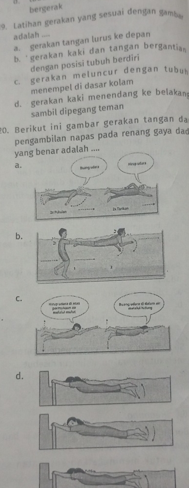 bergerak
9. Latihan gerakan yang sesuai dengan gamba
adalah ....
a. gerakan tangan lurus ke depan
b. 'gerakan kaki dan tangan bergantia 
dengan posisi tubuh berdiri
c. gerakan meluncur dengan tubuh
menempel di dasar kolam
d. gerakan kaki menendang ke belakan
sambil dipegang teman
20. Berikut ini gambar gerakan tangan da
pengambilan napas pada renang gaya dad
y adalah ....
a.
b.
C.
d.