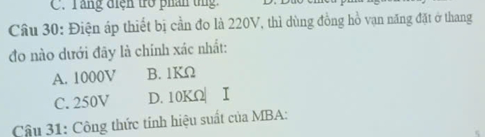 C. Tăng điện trở phân tng.
Câu 30: Điện áp thiết bị cần đo là 220V, thì dùng đồng hồ vạn năng đặt ở thang
đo nào dưới đây là chính xác nhất:
A. 1000V B. 1KΩ
C. 250V D. 10KΩ| I
Câu 31: Công thức tính hiệu suất của MBA: