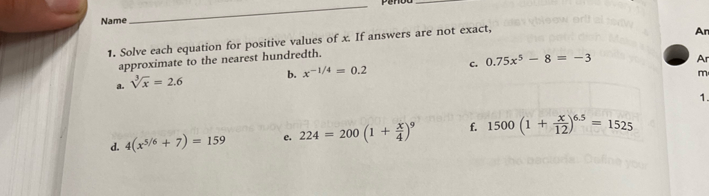 Name 
_ 
_ 
1. Solve each equation for positive values of x. If answers are not exact, 
An 
approximate to the nearest hundredth. 
c. 0.75x^5-8=-3
Ar 
a. sqrt[3](x)=2.6
b. x^(-1/4)=0.2
m 
1. 
d. 4(x^(5/6)+7)=159 e. 224=200(1+ x/4 )^9 f. 1500(1+ x/12 )^6.5=1525