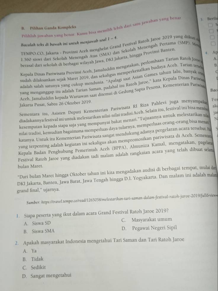 Pilihlah jawaban yang benar. Kamu bisa memilih lebih dari satu jawaban yang benar 3. Berila
B. Pilihan Ganda Kompleks
Bacalah teks di bawah ini untuk menjawab soal 1 - 4.
TEMFO.CO, Jakarta - Provinsi Aceh menghelat Grand Festival Ratoh Jaroe 2019 yang diikut 
1.560 siswi dari Sekolah Menengah Atas (SMA) dan Sekolah Menengah Pertama (SMP). M
4. Ap
berasal dari sekolah di berbagai wilayah Jawa, DKI Jakarta, hingga Provinsi Banten
Kepala Dinas Pariwisata Provinsi Aceh, Jamaluddin mengatakan, perlombaan Tarian Ratoh Jorøe A.
sudah dilaksankan sejak Maret 2019, dan sekaligus memperkenalkan budaya Aceh. Tarian terseb B
n 
adalah salah satunya yang cukup mendunia. ''Apalagi saat Asian Games tahun lalu, banyak (
yang menganggap itu adalah Tarian Saman, padahal itu Ratoh Jaroe,' kata Kepala Dinas Pariwis
Bac
Acch, Jamaluddin kepada Wartawan saat ditemui di Gedung Sapta Pesona, Kementerian Pariwisa
Jakarta Pusat, Sabtu 26 Oktober 2019.
Sementara itu, Asisten Deputi Kementerian Pariwisata RI Riza Pahlevi juga menyampaika
Fes
diadakannya festival ini untuk melestarikan nilai-nilai tradisi Aceh. Selain itu, festival ini bisa membe ak
N
kesempatan kepada siapa saja yang mempunyai bakat menari."Tujuannya untuk melestarikan ja
nilai tradisi, kemudian bagaimana memperluas daya tularnya, memperluas orang-orang bisa menan
katanya. Untuk itu Kementerian Pariwisata sangat mendukung adanya pergelaran acara tersebut. H S
yang terpenting adalah kegiatan ini sekaligus akan mempromosikan pariwisata di Aceh. Sementan
Kepala Badan Penghubung Pemerintah Aceh (BPPA), Almuniza Kamal, mengatakan, pagela
Festival Ratoh Jaroe yang diadakan tadi malam adalah rangkaian acara yang telah dibuat selam
bulan Maret.
“Dari bulan Maret hingga Oktober tahun ini kita mengadakan audisi di berbagai tempat, mulai da
DKI Jakarta, Banten, Jawa Barat, Jawa Tengah hingga D.I. Yogyakarta. Dan malam ini adalah malam
grand final," ujarnya.
Sumber: https://travel.tempo.co/read/1265058/melestarikan-tari-saman-dalam-festival-ratoh-jaroe-2019/full&view=
1. Siapa peserta yang ikut dalam acara Grand Festival Ratoh Jaroe 2019?
A. Siswa SD C. Masyarakat umum
B. Siswa SMA D. Pegawai Negeri Sipil
2. Apakah masyarakat Indonesia mengetahui Tari Saman dan Tari Ratoh Jaroe
A. Ya
B. Tidak
C. Sedikit
D. Sangat mengetahui