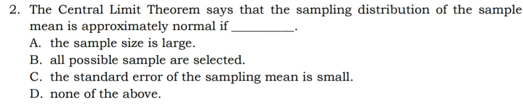 The Central Limit Theorem says that the sampling distribution of the sample
mean is approximately normal if_
.
A. the sample size is large.
B. all possible sample are selected.
C. the standard error of the sampling mean is small.
D. none of the above.