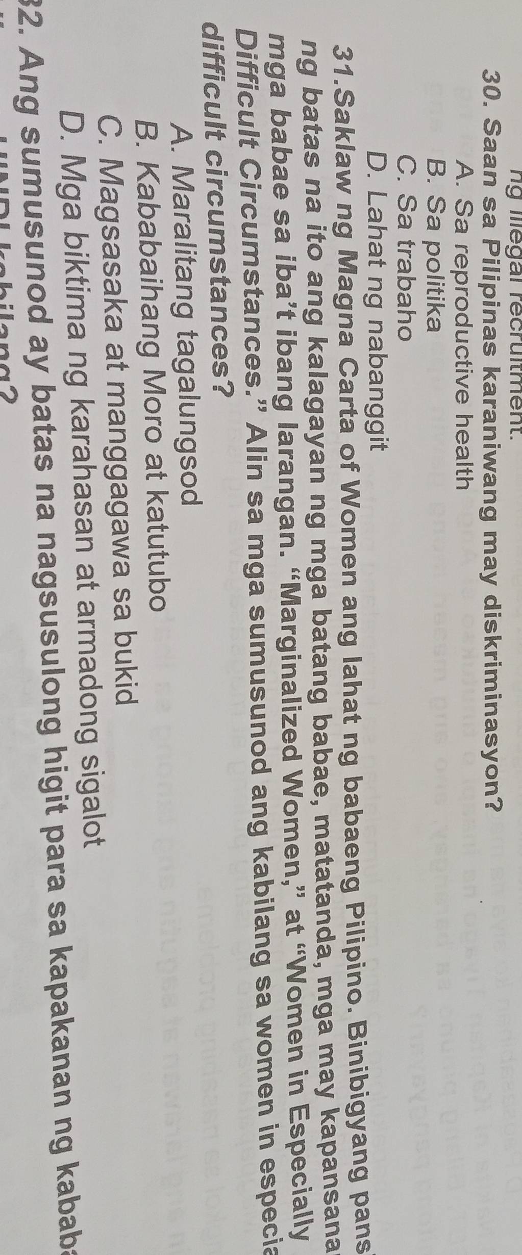 ng illegal recrultment.
30. Saan sa Pilipinas karaniwang may diskriminasyon?
A. Sa reproductive health
B. Sa politika
C. Sa trabaho
D. Lahat ng nabanggit
31.Saklaw ng Magna Carta of Women ang lahat ng babaeng Pilipino. Binibigyang pans
ng batas na ito ang kalagayan ng mga batang babae, matatanda, mga may kapansana
mga babae sa iba’t ibang larangan. “Marginalized Women,” at “Women in Especially
Difficult Circumstances.” Alin sa mga sumusunod ang kabilang sa women in especia
difficult circumstances?
A. Maralitang tagalungsod
B. Kababaihang Moro at katutubo
C. Magsasaka at manggagawa sa bukid
D. Mga biktima ng karahasan at armadong sigalot
32. Ang sumusunod ay batas na nagsusulong higit para sa kapakanan ng kababa
bilena2