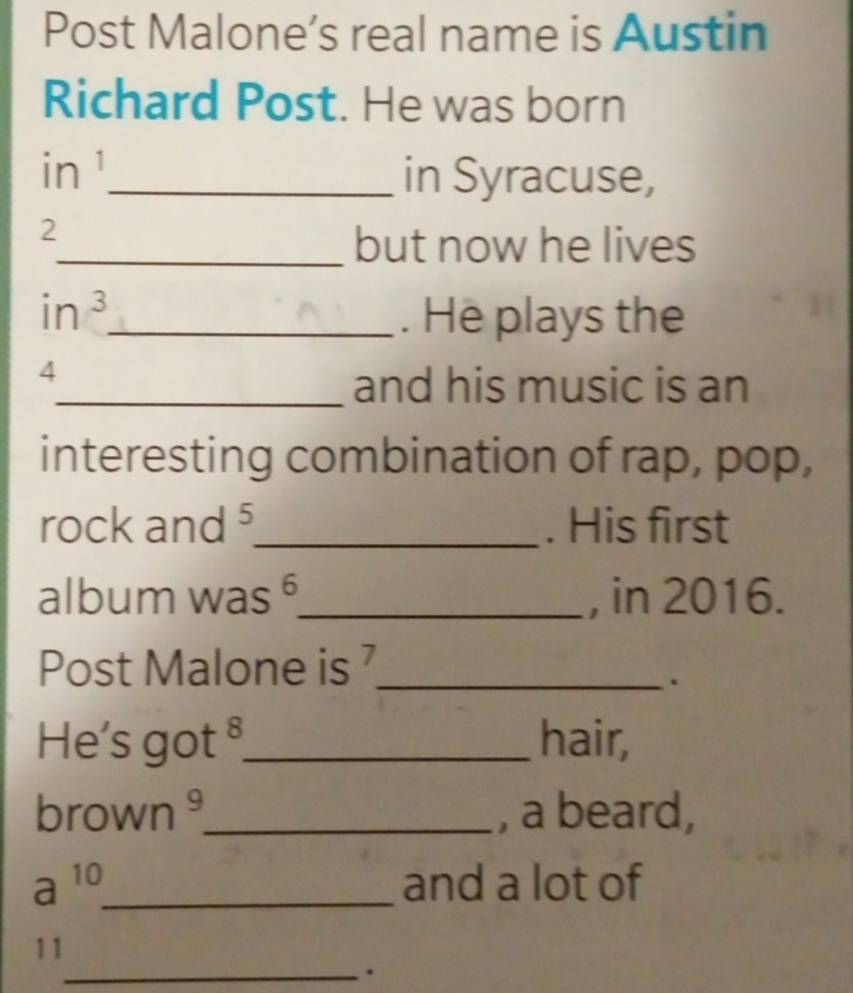 Post Malone’s real name is Austin 
Richard Post. He was born 
in ¹ 
_in Syracuse, 
2 
_but now he lives
in^3 _ . He plays the
4
_and his music is an 
interesting combination of rap, pop, 
rock and ⁵_ . His first 
album was ⁶_ , in 2016. 
Post Malone is _ 
. 
He's got _hair, 
brov vn _, a beard, 
a^(10) _and a lot of 
11 
_.