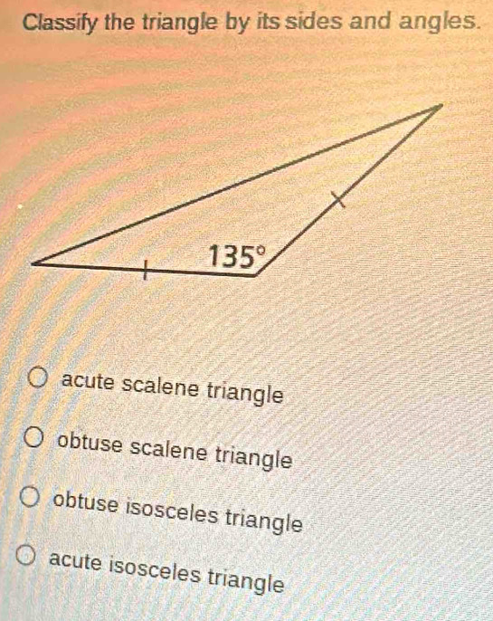 Classify the triangle by its sides and angles.
acute scalene triangle
obtuse scalene triangle
obtuse isosceles triangle
acute isosceles triangle