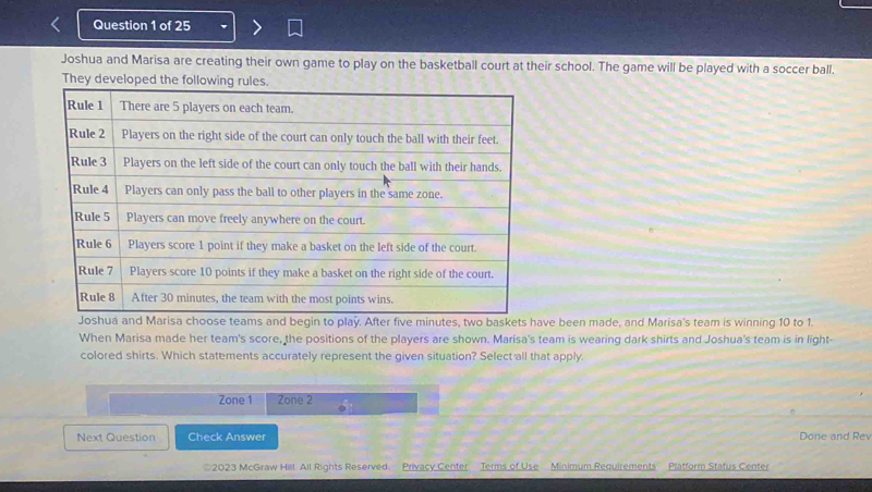 Joshua and Marisa are creating their own game to play on the basketball court at their school. The game will be played with a soccer ball. 
They developed the following rules. 
ve been made, and Marisa's team is winning 10 to 1. 
When Marisa made her team's score, the positions of the players are shown. Marisa's team is wearing dark shirts and Joshua's team is in light- 
colored shirts. Which statements accurately represent the given situation? Select all that apply. 
Zone 1 Zone 2 
Next Question Check Answer Done and Rev 
2023 McGraw Hill. All Rights Reserved Privacy Center Terms of Use Minimum Requirements'' Platform Status Center