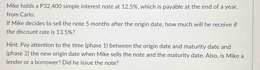 Mike holds a P32,400 simple interest note at 12.5%, which is payable at the end of a year, 
from Carlo. 
If Mike decides to sell the note 5 months after the origin date, how much will he receive if 
the discount rate is 13.5%? 
Hint: Pay attention to the time (phase 1) between the origin date and maturity date and 
(phase 2) the new origin date when Mike sells the note and the maturity date. Also, is Mike a 
lender or a borrower? Did he issue the note?