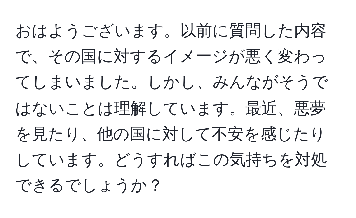 おはようございます。以前に質問した内容で、その国に対するイメージが悪く変わってしまいました。しかし、みんながそうではないことは理解しています。最近、悪夢を見たり、他の国に対して不安を感じたりしています。どうすればこの気持ちを対処できるでしょうか？