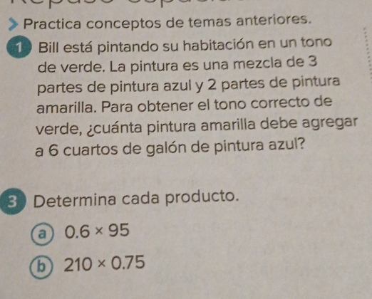 Practica conceptos de temas anteriores. 
19 Bill está pintando su habitación en un tono 
de verde. La pintura es una mezcla de 3
partes de pintura azul y 2 partes de pintura 
amarilla. Para obtener el tono correcto de 
verde, ¿cuánta pintura amarilla debe agregar 
a 6 cuartos de galón de pintura azul? 
30 Determina cada producto. 
a 0.6* 95
b 210* 0.75