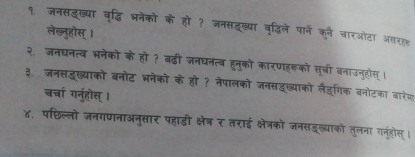 १. जनसइख्या वृद्धि भनेको के हो ? जनसडूख्या वृदिले पार्ने कने चारओटा असरहह 
लेख्नुहोस् । 
२. जनघनत्व भनेको के हो ? बढी जनघनत्व हुनुको कारणहरूको सूची बनाउनुहोस् । 
३ जनसदख्याको बनोट भनेको के हो ? नेपालको जनसद्ख्याको लैङ्गिक बनोटका बारेज 
चर्चा गनुहोस् । 
४. पछिल्लो जनगणनाअनुसार पहाडी क्षेत्र र तराई क्षेत्रको जनसडुख्याको तलना गनूहोस् ।