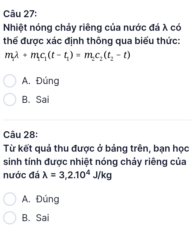 Nhiệt nóng chảy riêng của nước đá λ có
thể được xác định thông qua biểu thức:
m_1lambda +m_1c_1(t-t_1)=m_2c_2(t_2-t)
A. Đúng
B. Sai
Câu 28:
Từ kết quả thu được ở bảng trên, bạn học
sinh tính được nhiệt nóng chảy riêng của
nước đá lambda =3,2.10^4J/kg
A. Đúng
B. Sai