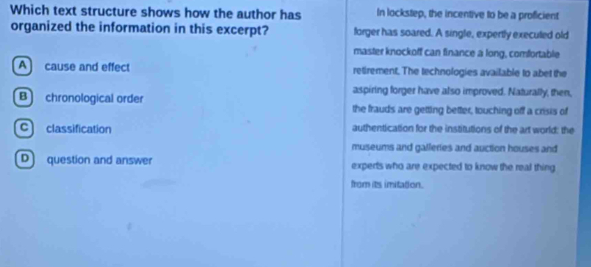 Which text structure shows how the author has In lockstep, the incentive to be a proficient
organized the information in this excerpt? forger has soared. A single, expertly executed old
master knockoff can finance a long, comfortable
A cause and effect retirement. The technologies available to abet the
aspiring forger have also improved. Naturally, then,
B chronological order
the frauds are getting better, touching off a crisis of
c classification authentication for the institutions of the art world: the
museums and galleries and auction houses and
D question and answer experts who are expected to know the real thing
from its imitation.