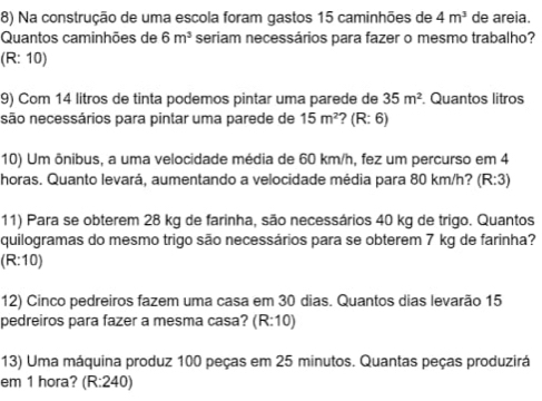 Na construção de uma escola foram gastos 15 caminhões de 4m^3 de areia.
Quantos caminhões de 6m^3 seriam necessários para fazer o mesmo trabalho?
(R: 10)
9) Com 14 litros de tinta podemos pintar uma parede de 35m^2. Quantos litros
são necessários para pintar uma parede de 15m^2 ? (R: 6)
10) Um ônibus, a uma velocidade média de 60 km/h, fez um percurso em 4
horas. Quanto levará, aumentando a velocidade média para 80 km/h? (R:3)
11) Para se obterem 28 kg de farinha, são necessários 40 kg de trigo. Quantos
quilogramas do mesmo trigo são necessários para se obterem 7 kg de farinha?
(R:10)
12) Cinco pedreiros fazem uma casa em 30 dias. Quantos dias levarão 15
pedreiros para fazer a mesma casa? (R:10)
13) Uma máquina produz 100 peças em 25 minutos. Quantas peças produzirá
em 1 hora? (R:240)