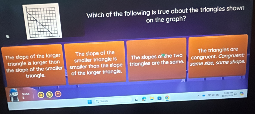 Which of the following is true about the triangles shown
on the graph?
The slope of the larger The slope of the The triangles are
triangle is larger than smaller triangle is The slopes of the two congruent. Congruent:
the slope of the smaller smaller than the slope triangles are the same. same size, same shape.
triangle. of the larger triangle.
1
Sofia
11:30 PMM
E
Search 10/15/2024