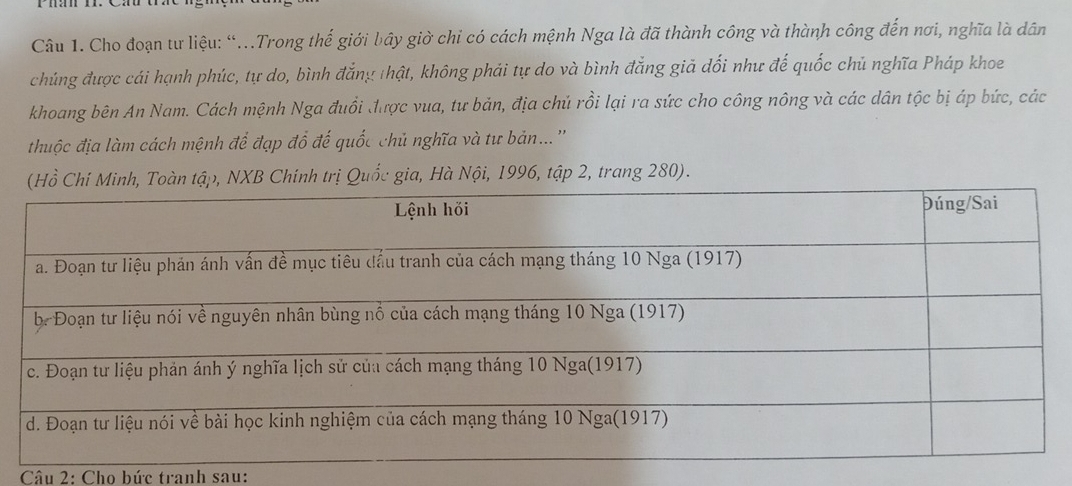 Cho đoạn tư liệu: “...Trong thế giới bây giờ chi có cách mệnh Nga là đã thành công và thành công đến nơi, nghĩa là dân
chúng được cái hạnh phúc, tự do, bình đẳng thật, không phải tự do và bình đẳng giả dối như đế quốc chủ nghĩa Pháp khoe
khoang bên An Nam. Cách mệnh Nga đuổi được vua, tư bản, địa chủ rồi lại ra sức cho công nông và các dân tộc bị áp bức, các
thuộc địa làm cách mệnh để đạp đổ đế quốc chủ nghĩa và tư bản...''
àb, NXB Chính trị Quốc gia, Hà Nội, 1996, tập 2, trang 280).
Câu 2: Cho bức tranh sau: