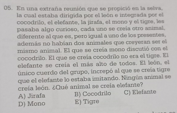 En una extraña reunión que se propició en la selva,
la cual estaba dirigida por el león e integrada por el
cocodrilo, el elefante, la jirafa, el mono y el tigre, les
pasaba algo curioso, cada uno se creía otro animal,
diferente al que es, pero igual a uno de los presentes,
además no habían dos animales que creyeran ser el
mismo animal. El que se creía mono discutió con el
cocodrilo. El que se creía cocodrilo no era el tigre. El
elefante se creía el más alto de todos. El león, el
único cuerdo del grupo, increpó al que se creía tigre
que el elefante lo estaba imitando. Ningún animal se
creía león. ¿Qué animal se creía elefante?
A) Jirafa B) Cocodrilo C) Elefante
D) Mono E) Tigre