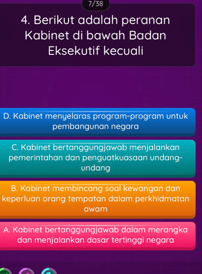 7/38
4. Berikut adalah peranan
Kabinet di bawah Badan
Eksekutif kecuali
D. Kabinet menyelaras program-program untuk
pembangunan negara
C. Kabinet bertanggungjawab menjalankan
pemerintahan dan penguatkuasaan undang-
undang
B. Kabinet membincang soal kewangan dan
keperluan orang tempatan dalam perkhidmatan
awam
A. Kabinet bertanggungjawab dalam merangka
dan menjalankan dasar tertinggi negara