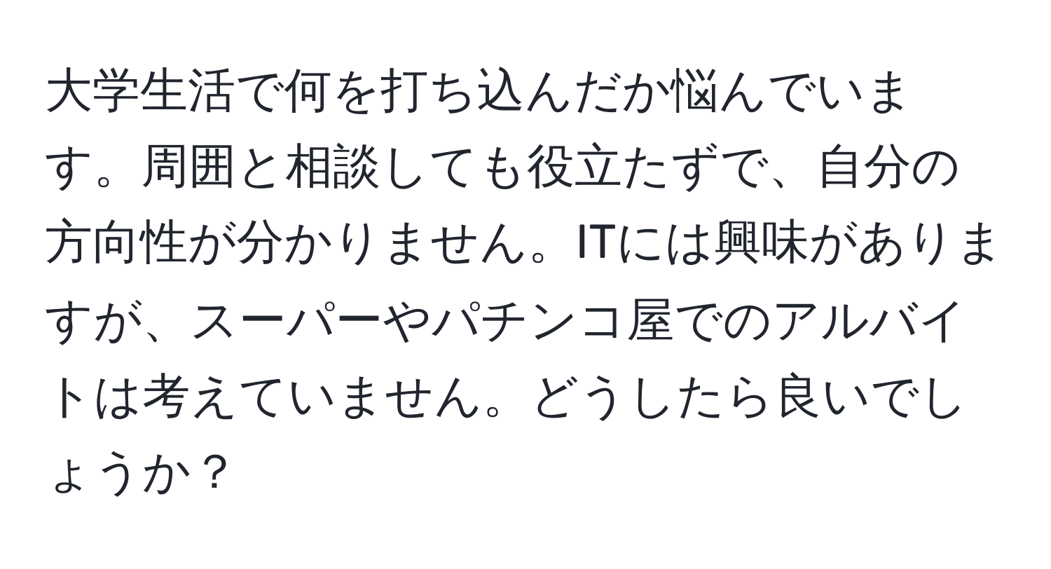 大学生活で何を打ち込んだか悩んでいます。周囲と相談しても役立たずで、自分の方向性が分かりません。ITには興味がありますが、スーパーやパチンコ屋でのアルバイトは考えていません。どうしたら良いでしょうか？