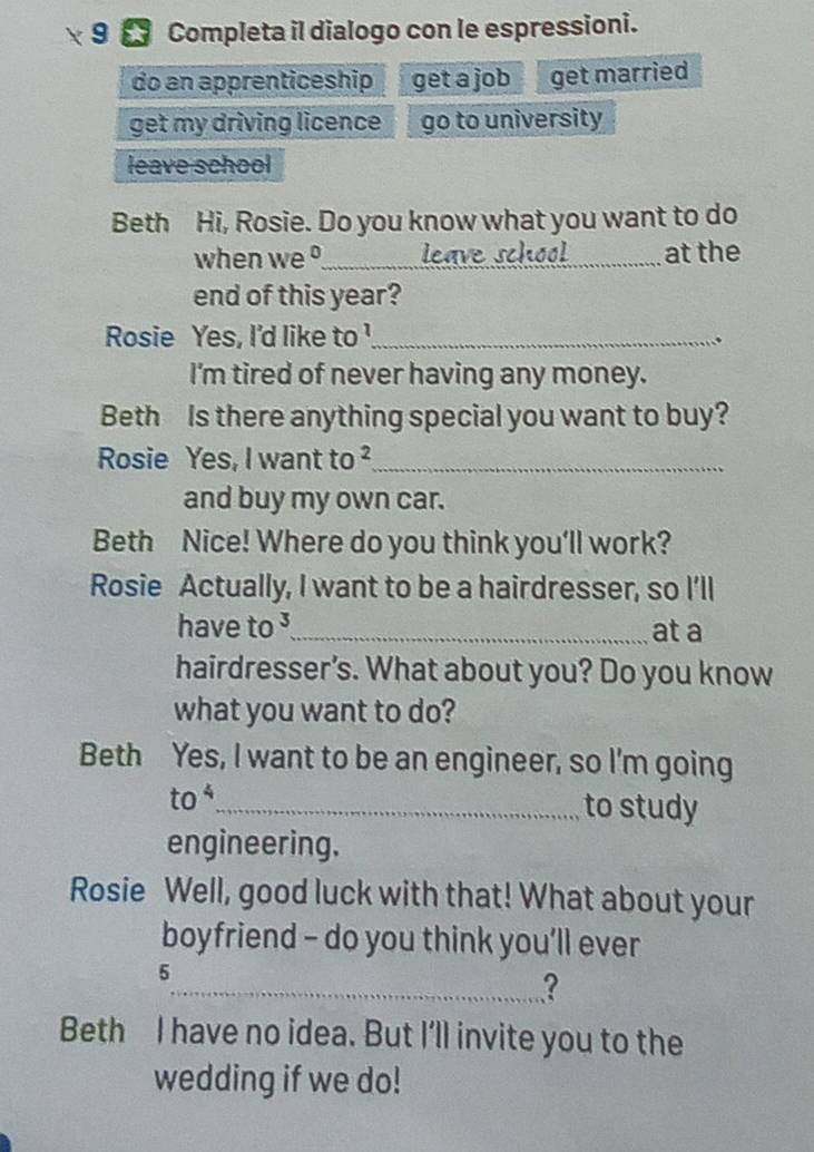 Completa il dialogo con le espressioni. 
do an apprenticeship get a job get married 
get my driving licence go to university 
leave school 
Beth Hi, Rosie. Do you know what you want to do 
when we °_ leave school _at the 
end of this year? 
Rosie Yes, I'd like to '_ 
、 
I'm tired of never having any money. 
Beth Is there anything special you want to buy? 
Rosie Yes, I want : to ²_ 
and buy my own car. 
Beth Nice! Where do you think you'll work? 
Rosie Actually, I want to be a hairdresser, so I'll 
have to _at a 
hairdresser’s. What about you? Do you know 
what you want to do? 
Beth Yes, I want to be an engineer, so I'm going 
to _to study 
engineering. 
Rosie Well, good luck with that! What about your 
boyfriend - do you think you’ll ever 
5 
_? 
Beth I have no idea. But I'll invite you to the 
wedding if we do!