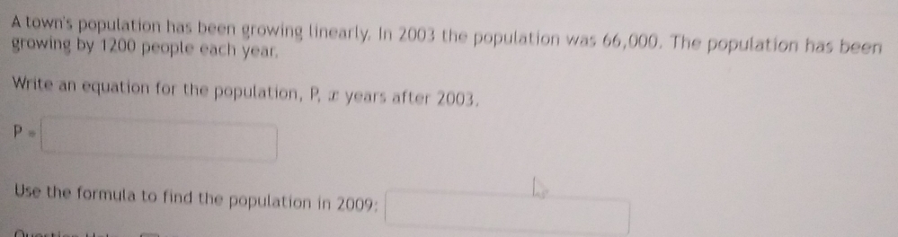 A town's population has been growing linearly. In 2003 the population was 66,000. The population has been 
growing by 1200 people each year. 
Write an equation for the population, P, x years after 2003.
P=□
Use the formula to find the population in 2009 : □ ∴ △ ,(-1)=0