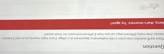Question 
There are 6 statistics instructors in the mathematics department at a college. If your major requires you to take 2 statistics 
classes, how many different ways can you have 2 different instructors for those classes? 
Sorry, that's incorrect. Try again? 
_6P_6=□ 15