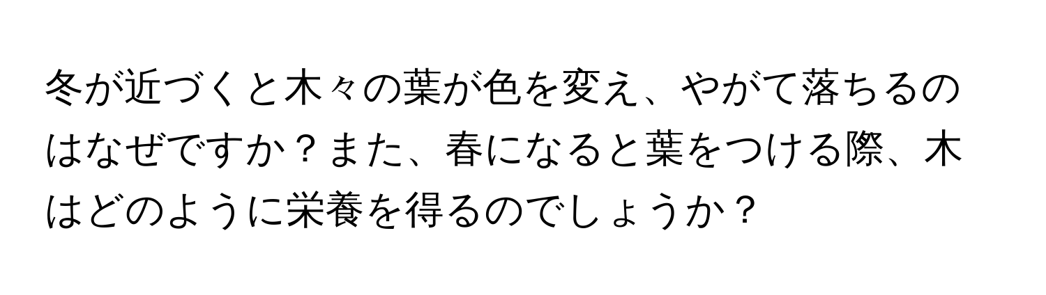 冬が近づくと木々の葉が色を変え、やがて落ちるのはなぜですか？また、春になると葉をつける際、木はどのように栄養を得るのでしょうか？