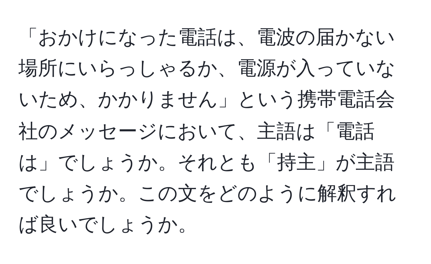 「おかけになった電話は、電波の届かない場所にいらっしゃるか、電源が入っていないため、かかりません」という携帯電話会社のメッセージにおいて、主語は「電話は」でしょうか。それとも「持主」が主語でしょうか。この文をどのように解釈すれば良いでしょうか。