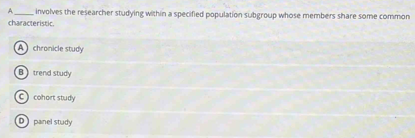 A _involves the researcher studying within a specified population subgroup whose members share some common
characteristic.
A chronicle study
Btrend study
C cohort study
D panel study