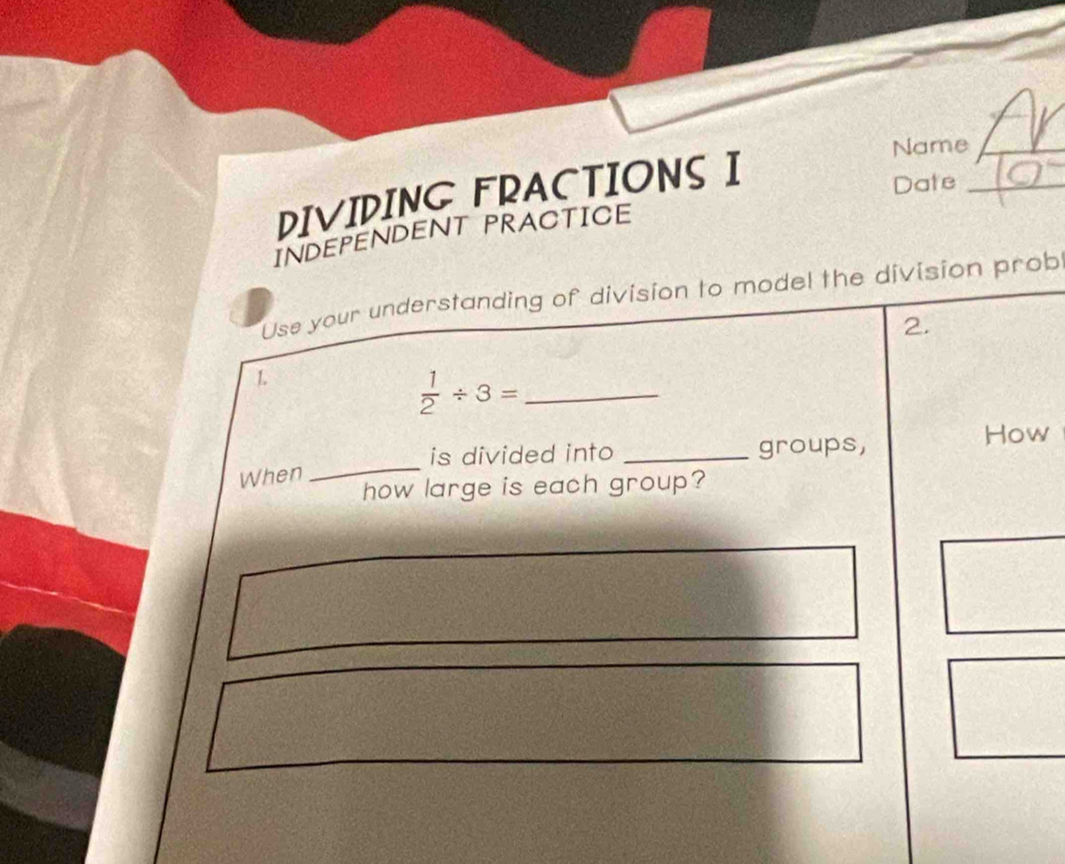 Name 
DIVIDING FRACTIONSI 
Date 
INDEPENDENT PRACTICE 
Use your understanding of division to model the division prob 
2. 
1 
_  1/2 / 3=
is divided into _groups, 
How 
When 
_ 
how large is each group?