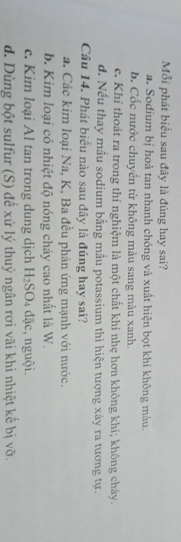 Mỗi phát biểu sau đây là đúng hay sai?
a. Sodium bị hoà tan nhanh chóng và xuất hiện bọt khí không màu.
b. Cốc nước chuyển từ không màu sang màu xanh.
c. Khí thoát ra trong thí nghiệm là một chất khí nhẹ hơn không khí; không cháy.
d. Nếu thay mẫu sodium bằng mẫu potassium thì hiện tượng xảy ra tương tự.
Câu 14. Phát biểu nào sau đây là đúng hay sai?
a. Các kim loại Na, K, Ba đều phản ứng mạnh với nước.
b. Kim loại có nhiệt độ nóng chảy cao nhất là W.
c. Kim loại Al tan trong dung dịch H_2SO_4 đặc, nguội.
d. Dùng bột sulfur (S) để xử lý thuỷ ngân rơi vãi khi nhiệt kế bị vỡ.