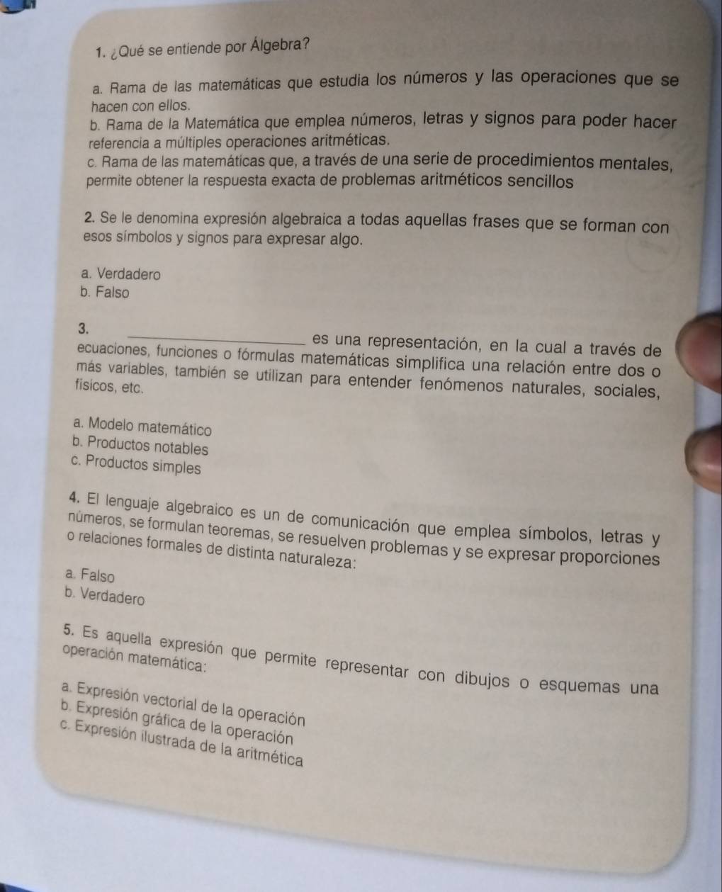 ¿Qué se entiende por Álgebra?
a. Rama de las matemáticas que estudia los números y las operaciones que se
hacen con ellos.
b. Rama de la Matemática que emplea números, letras y signos para poder hacer
referencia a múltiples operaciones aritméticas.
c. Rama de las matemáticas que, a través de una serie de procedimientos mentales.
permite obtener la respuesta exacta de problemas aritméticos sencillos
2. Se le denomina expresión algebraica a todas aquellas frases que se forman con
esos símbolos y signos para expresar algo.
a. Verdadero
b. Falso
_
3.
es una representación, en la cual a través de
ecuaciones, funciones o fórmulas matemáticas simplifica una relación entre dos o
más variables, también se utilizan para entender fenómenos naturales, sociales,
fisicos, etc.
a. Modelo matemático
b. Productos notables
c. Productos simples
4. El lenguaje algebraico es un de comunicación que emplea símbolos, letras y
números, se formulan teoremas, se resuelven problemas y se expresar proporciones
o relaciones formales de distinta naturaleza:
a. Falso
b. Verdadero
operación matemática:
5. Es aquella expresión que permite representar con dibujos o esquemas una
a. Expresión vectorial de la operación
b. Expresión gráfica de la operación
c. Expresión ilustrada de la aritmética