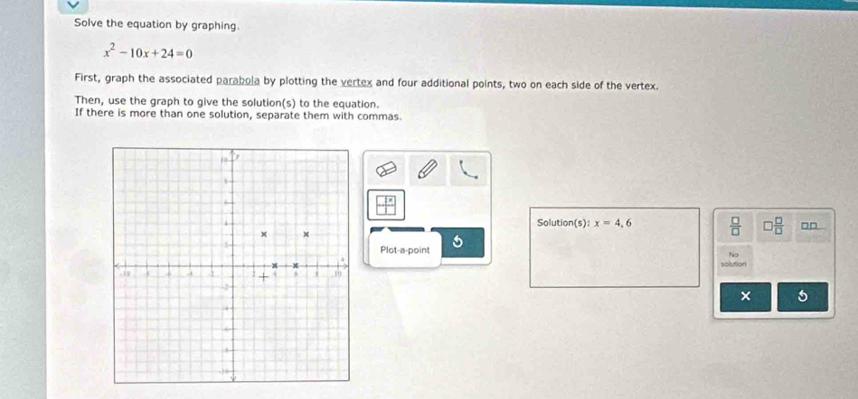 Solve the equation by graphing.
x^2-10x+24=0
First, graph the associated parabola by plotting the vertex and four additional points, two on each side of the vertex. 
Then, use the graph to give the solution(s) to the equation. 
If there is more than one solution, separate them with commas.
 □ x/□  
Solution(s): x=4,6
 □ /□   □  □ /□   □□ 
Plot-a-point 5 
No 
solution 
× 6