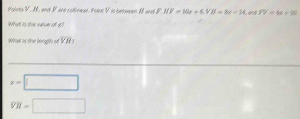 Points V , H, and Pare collinear, Point V is between 1 and P, IIE=10a+6, VH=8a-14. 8V=4a+10. 
What is the value of u? 
What is the length of overline VH
z=□
overline VH=□